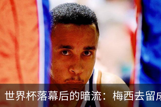 世界杯落幕后的暗流：梅西去留成谜，足坛棋局才刚开局