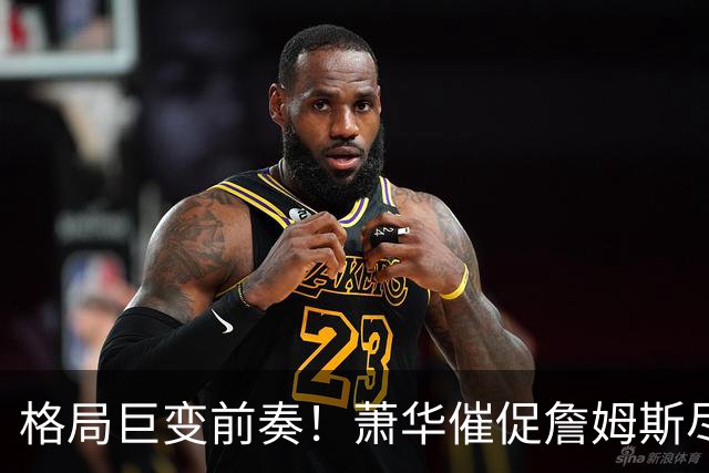 格局巨变前奏！萧华催促詹姆斯尽快定夺 联盟多队引援计划悬而未