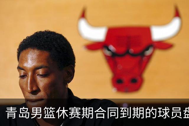青岛男篮休赛期合同到期的球员盘点，王睿泽赵嘉义领衔