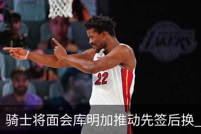 骑士将面会库明加推动先签后换 在与湖人的争夺战中抢占先机